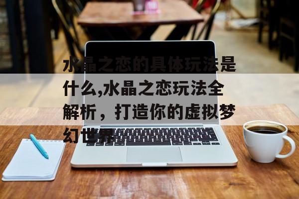 水晶之恋的具体玩法是什么,水晶之恋玩法全解析,打造你的虚拟梦幻世界