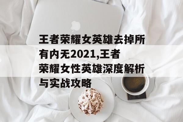 王者荣耀女英雄去掉所有内无2021,王者荣耀女性英雄深度解析与实战攻略
