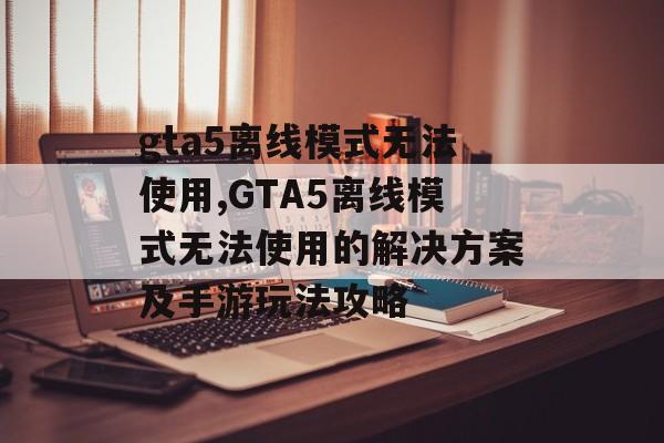 gta5离线模式无法使用,GTA5离线模式无法使用的解决方案及手游玩法攻略