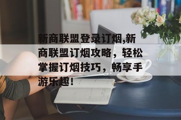 新商联盟登录订烟,新商联盟订烟攻略，轻松掌握订烟技巧，畅享手游乐趣！