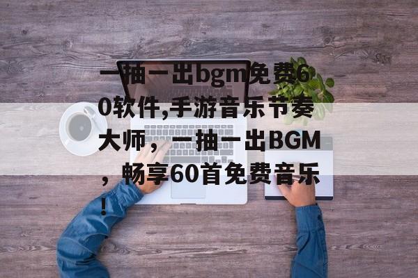 一抽一出bgm免费60软件,手游音乐节奏大师，一抽一出BGM，畅享60首免费音乐！