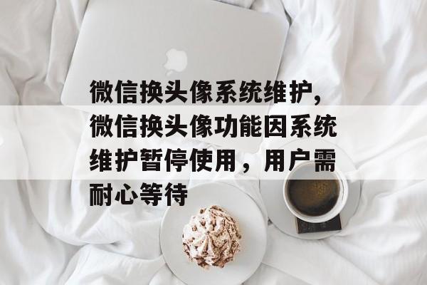微信换头像系统维护,微信换头像功能因系统维护暂停使用，用户需耐心等待