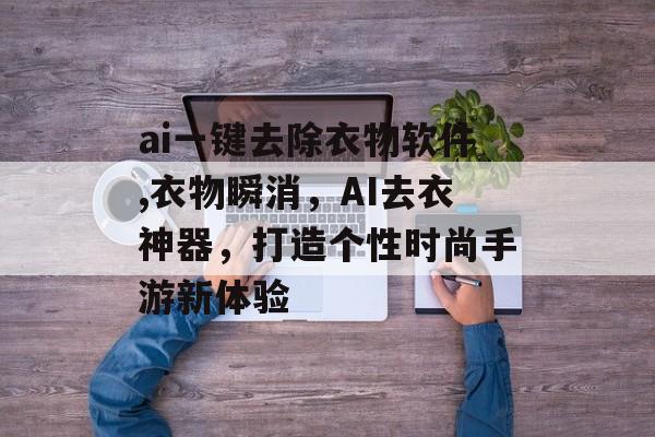 ai一键去除衣物软件,衣物瞬消，AI去衣神器，打造个性时尚手游新体验
