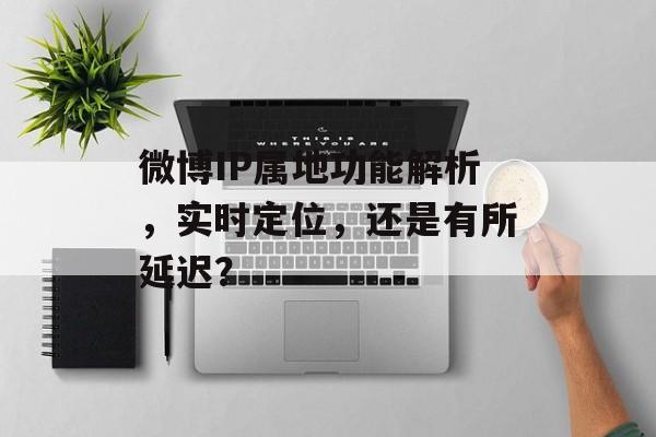 微博IP属地功能解析,实时定位,还是有所延迟?
