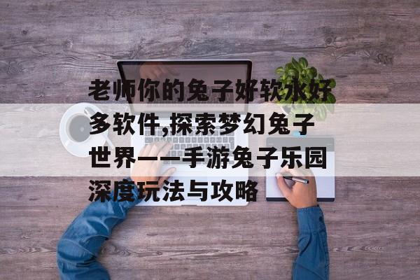 老师你的兔子好软水好多软件,探索梦幻兔子世界——手游兔子乐园深度玩法与攻略