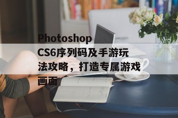 Photoshop CS6序列码及手游玩法攻略，打造专属游戏画面