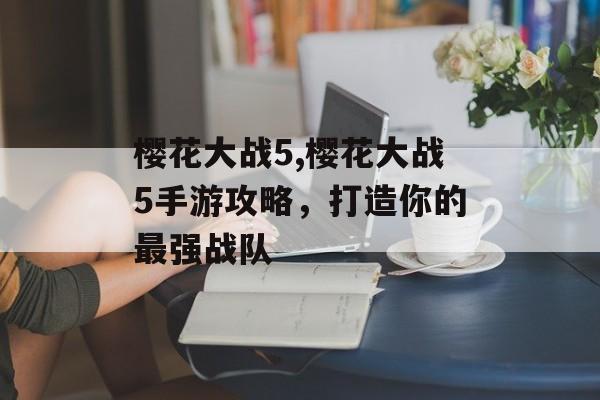 樱花大战5,樱花大战5手游攻略，打造你的最强战队