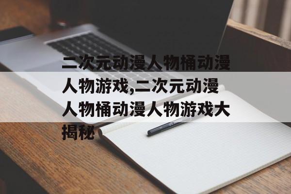 二次元动漫人物桶动漫人物游戏,二次元动漫人物桶动漫人物游戏大揭秘