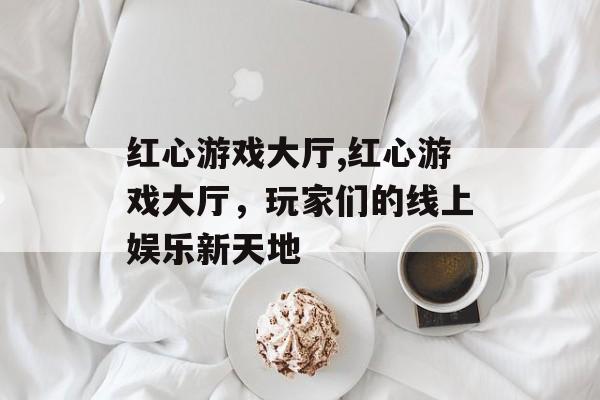 红心游戏大厅,红心游戏大厅，玩家们的线上娱乐新天地