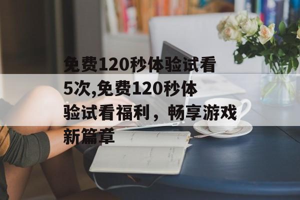免费120秒体验试看5次,免费120秒体验试看福利，畅享游戏新篇章