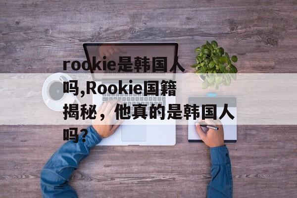 rookie是韩国人吗,Rookie国籍揭秘，他真的是韩国人吗？