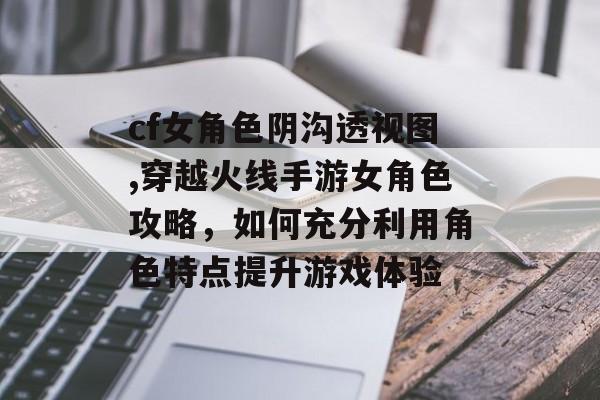 cf女角色阴沟透视图,穿越火线手游女角色攻略，如何充分利用角色特点提升游戏体验