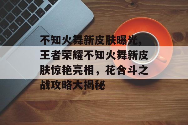 不知火舞新皮肤曝光,王者荣耀不知火舞新皮肤惊艳亮相，花合斗之战攻略大揭秘