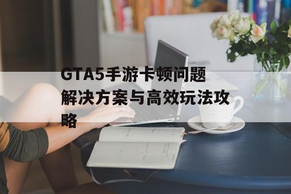 GTA5手游卡顿问题解决方案与高效玩法攻略