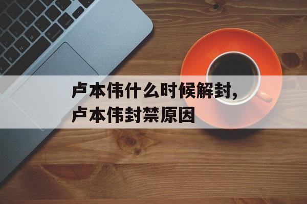 卢本伟什么时候解封,卢本伟封禁原因
