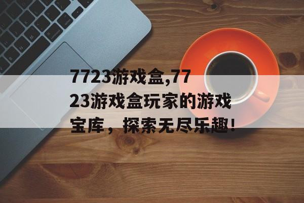 7723游戏盒,7723游戏盒玩家的游戏宝库，探索无尽乐趣！
