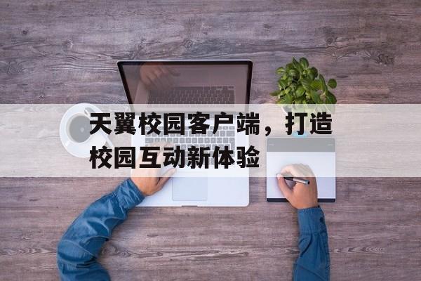 天翼校园客户端，打造校园互动新体验