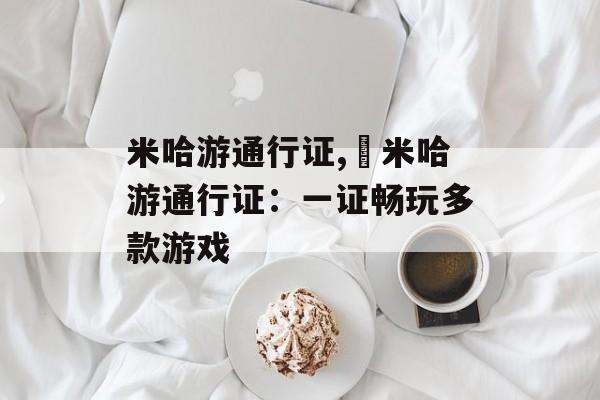 米哈游通行证,​米哈游通行证：一证畅玩多款游戏