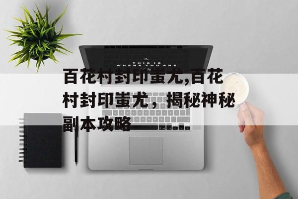 百花村封印蚩尤,百花村封印蚩尤，揭秘神秘副本攻略