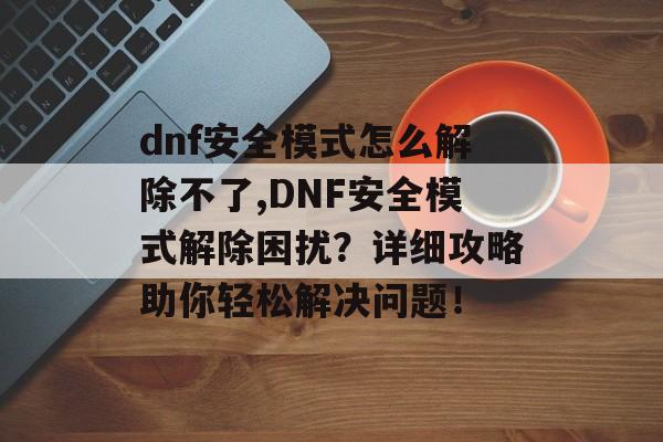 dnf安全模式怎么解除不了,DNF安全模式解除困扰？详细攻略助你轻松解决问题！