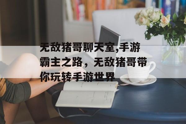 无敌猪哥聊天室,手游霸主之路，无敌猪哥带你玩转手游世界