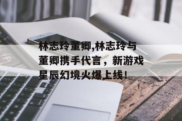 林志玲董卿,林志玲与董卿携手代言，新游戏星辰幻境火爆上线！