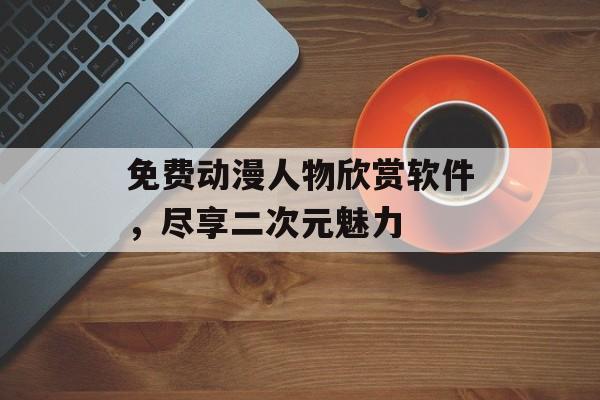 免费动漫人物欣赏软件，尽享二次元魅力