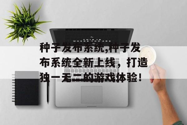 种子发布系统,种子发布系统全新上线，打造独一无二的游戏体验！