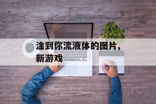 淦到你流液体的图片,新游戏