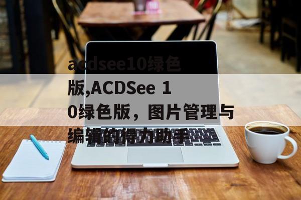 acdsee10绿色版,ACDSee 10绿色版，图片管理与编辑的得力助手