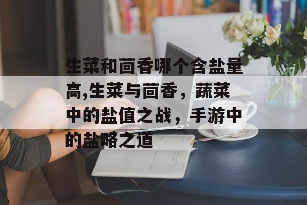 生菜和茴香哪个含盐量高,生菜与茴香，蔬菜中的盐值之战，手游中的盐略之道