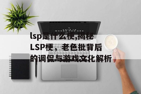 lsp是什么梗,揭秘LSP梗，老色批背后的调侃与游戏文化解析