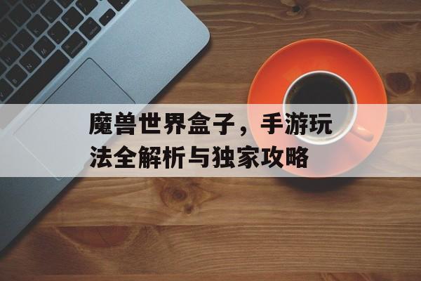 魔兽世界盒子，手游玩法全解析与独家攻略