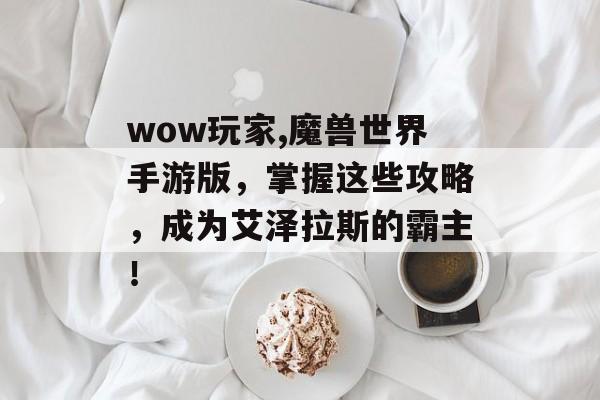 wow玩家,魔兽世界手游版，掌握这些攻略，成为艾泽拉斯的霸主！