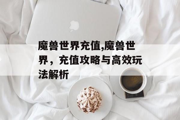 魔兽世界充值,魔兽世界,充值攻略与高效玩法解析
