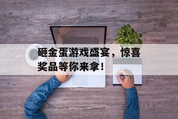 砸金蛋游戏盛宴，惊喜奖品等你来拿！