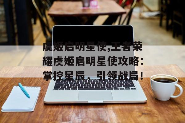 虞姬启明星使,王者荣耀虞姬启明星使攻略:掌控星辰,引领战局!