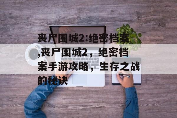 丧尸围城2:绝密档案,丧尸围城2，绝密档案手游攻略，生存之战的秘诀