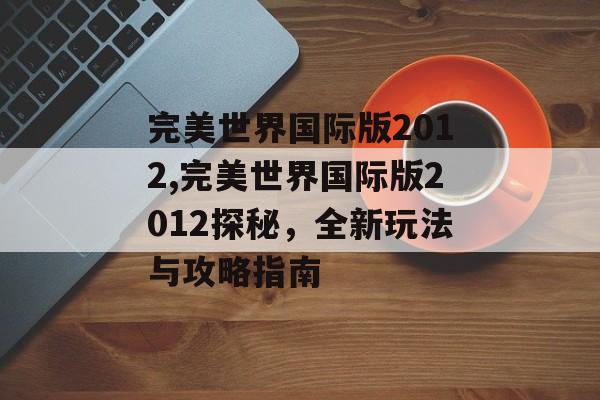 完美世界国际版2012,完美世界国际版2012探秘，全新玩法与攻略指南