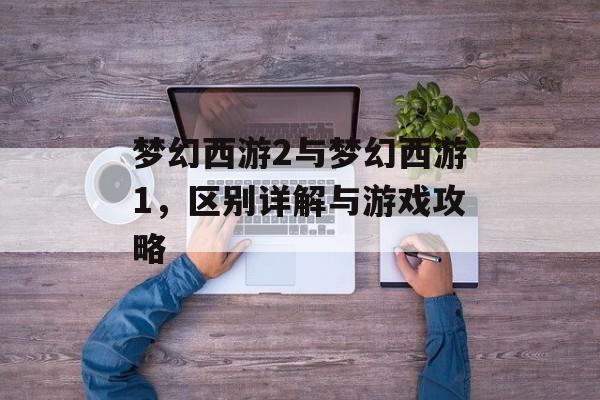 梦幻西游2与梦幻西游1，区别详解与游戏攻略