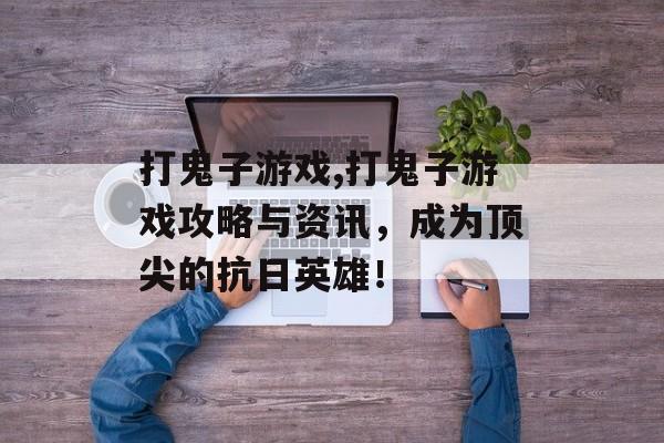 打鬼子游戏,打鬼子游戏攻略与资讯，成为顶尖的抗日英雄！