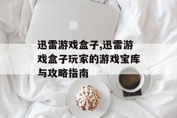 迅雷游戏盒子,迅雷游戏盒子玩家的游戏宝库与攻略指南