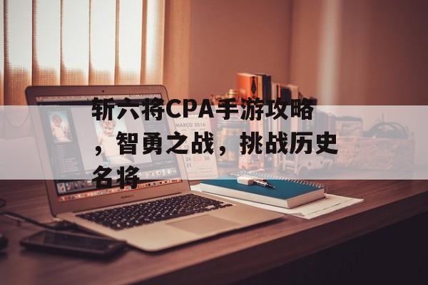 斩六将CPA手游攻略，智勇之战，挑战历史名将