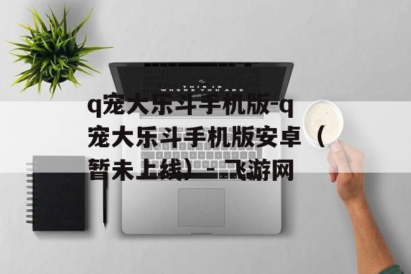 q宠大乐斗手机版-q宠大乐斗手机版安卓（暂未上线）- 飞游网